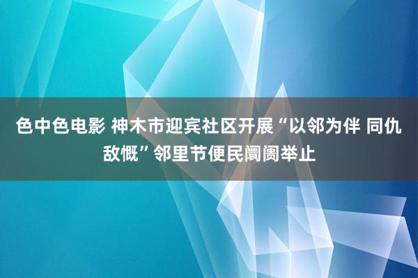 色中色电影 神木市迎宾社区开展“以邻为伴 同仇敌慨”邻里节便民阛阓举止