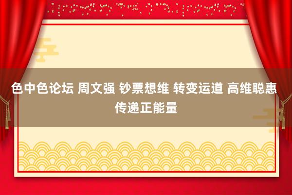 色中色论坛 周文强 钞票想维 转变运道 高维聪惠 传递正能量