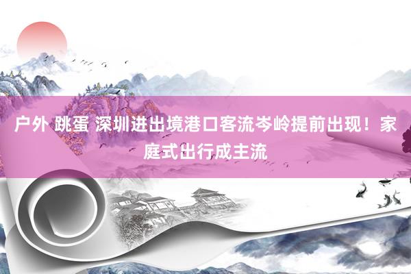 户外 跳蛋 深圳进出境港口客流岑岭提前出现！家庭式出行成主流