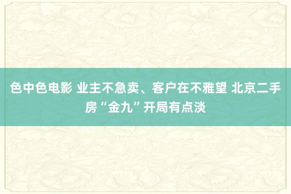 色中色电影 业主不急卖、客户在不雅望 北京二手房“金九”开局有点淡