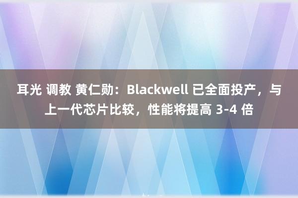 耳光 调教 黄仁勋：Blackwell 已全面投产，与上一代芯片比较，性能将提高 3-4 倍