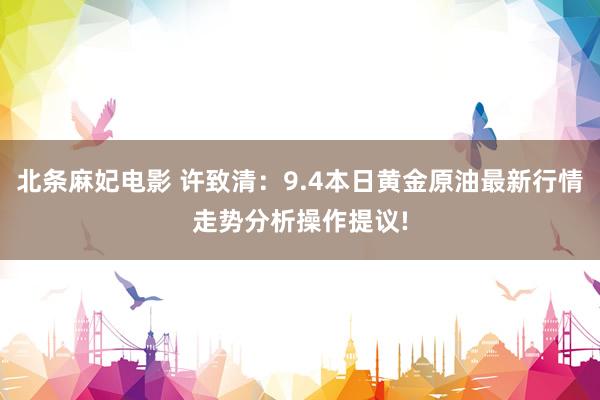 北条麻妃电影 许致清：9.4本日黄金原油最新行情走势分析操作提议!