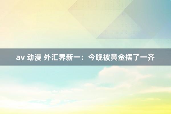 av 动漫 外汇界新一：今晚被黄金摆了一齐