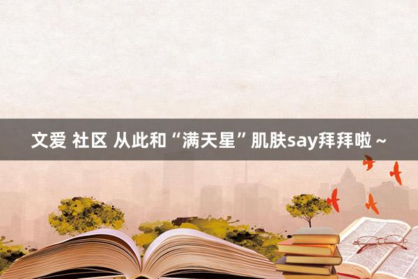 文爱 社区 从此和“满天星”肌肤say拜拜啦～