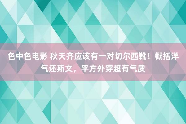 色中色电影 秋天齐应该有一对切尔西靴！概括洋气还斯文，平方外穿超有气质