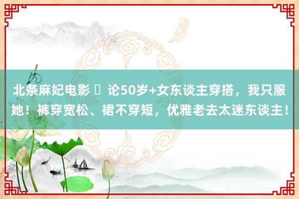 北条麻妃电影 ​论50岁+女东谈主穿搭，我只服她！裤穿宽松、裙不穿短，优雅老去太迷东谈主！