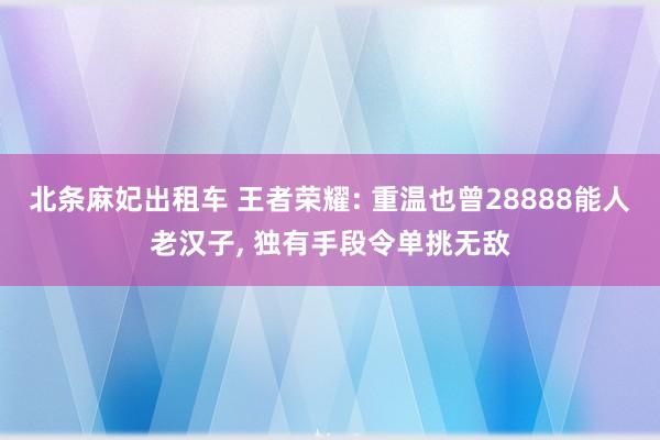 北条麻妃出租车 王者荣耀: 重温也曾28888能人老汉子， 独有手段令单挑无敌