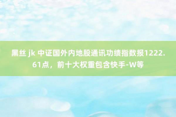 黑丝 jk 中证国外内地股通讯功绩指数报1222.61点，前十大权重包含快手-W等