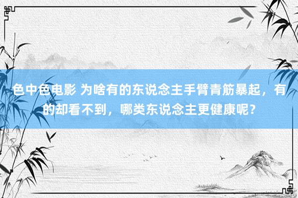 色中色电影 为啥有的东说念主手臂青筋暴起，有的却看不到，哪类东说念主更健康呢？