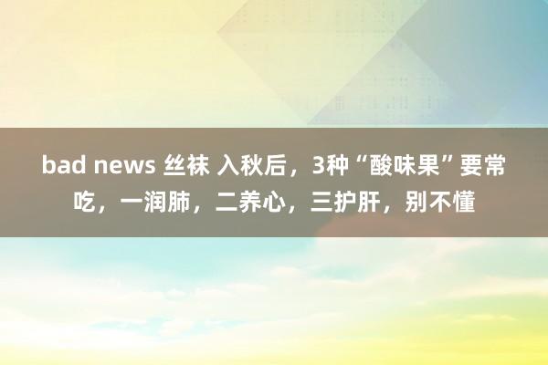 bad news 丝袜 入秋后，3种“酸味果”要常吃，一润肺，二养心，三护肝，别不懂