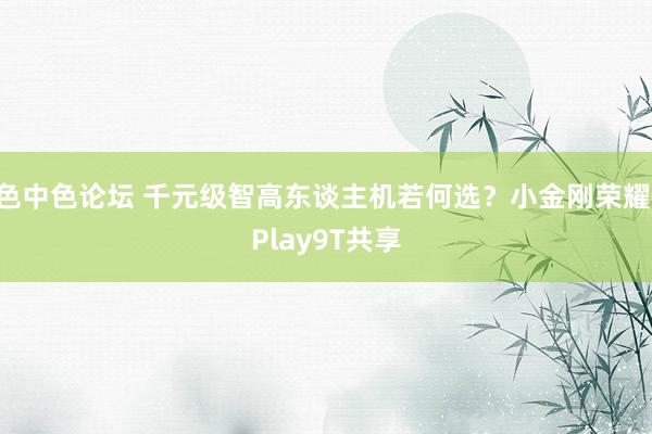 色中色论坛 千元级智高东谈主机若何选？小金刚荣耀 Play9T共享