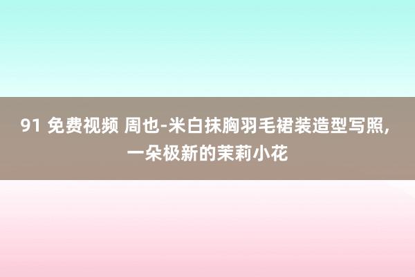 91 免费视频 周也-米白抹胸羽毛裙装造型写照， 一朵极新的茉莉小花