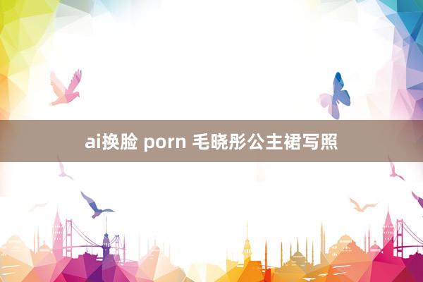 ai换脸 porn 毛晓彤公主裙写照