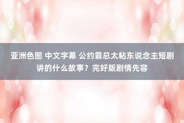 亚洲色图 中文字幕 公约霸总太粘东说念主短剧讲的什么故事？完好版剧情先容