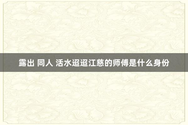 露出 同人 活水迢迢江慈的师傅是什么身份