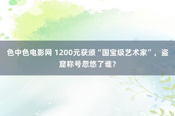 色中色电影网 1200元获颁“国宝级艺术家”，盗窟称号忽悠了谁？