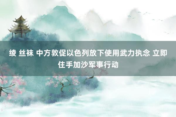 绫 丝袜 中方敦促以色列放下使用武力执念 立即住手加沙军事行动