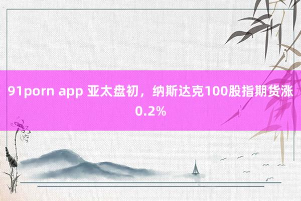 91porn app 亚太盘初，纳斯达克100股指期货涨0.2%