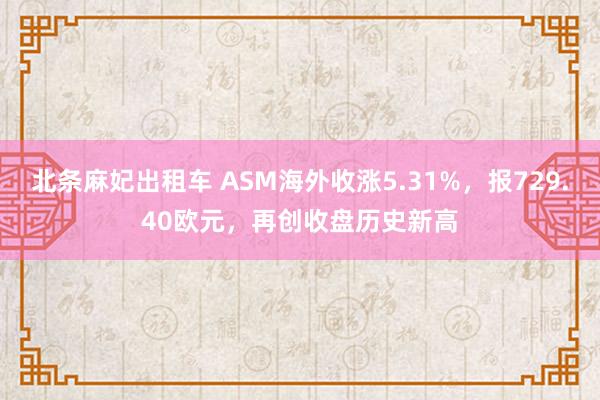 北条麻妃出租车 ASM海外收涨5.31%，报729.40欧元，再创收盘历史新高