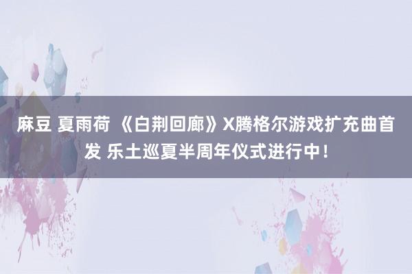 麻豆 夏雨荷 《白荆回廊》X腾格尔游戏扩充曲首发 乐土巡夏半周年仪式进行中！