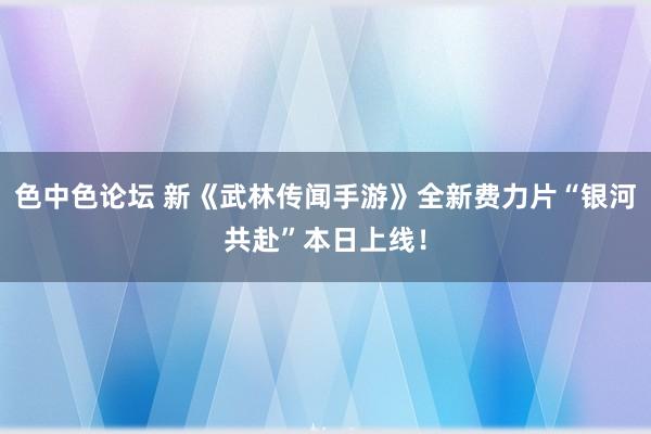 色中色论坛 新《武林传闻手游》全新费力片“银河共赴”本日上线！