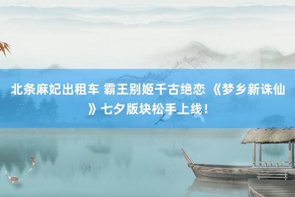 北条麻妃出租车 霸王别姬千古绝恋 《梦乡新诛仙》七夕版块松手上线！