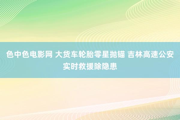 色中色电影网 大货车轮胎零星抛锚 吉林高速公安实时救援除隐患