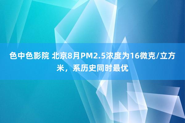 色中色影院 北京8月PM2.5浓度为16微克/立方米，系历史同时最优