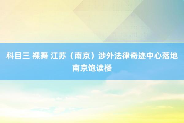 科目三 裸舞 江苏（南京）涉外法律奇迹中心落地南京饱读楼