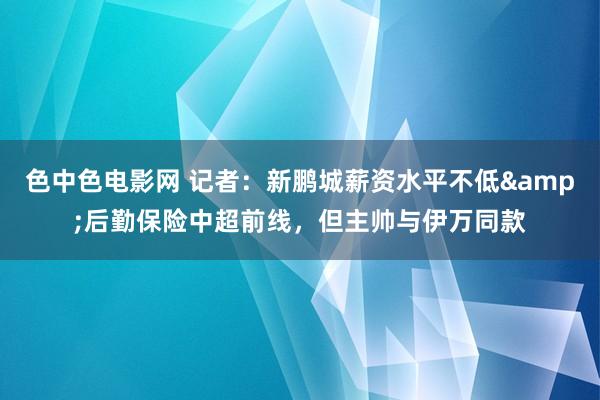 色中色电影网 记者：新鹏城薪资水平不低&后勤保险中超前线，但主帅与伊万同款