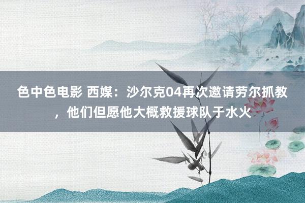 色中色电影 西媒：沙尔克04再次邀请劳尔抓教，他们但愿他大概救援球队于水火