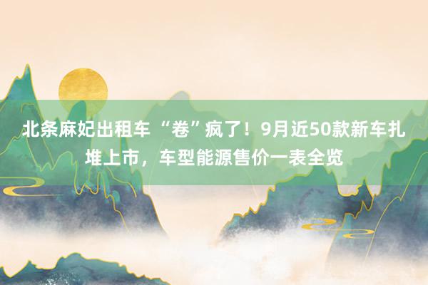 北条麻妃出租车 “卷”疯了！9月近50款新车扎堆上市，车型能源售价一表全览