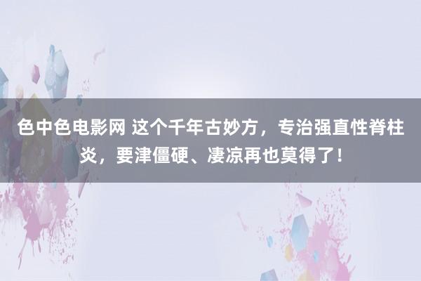 色中色电影网 这个千年古妙方，专治强直性脊柱炎，要津僵硬、凄凉再也莫得了！