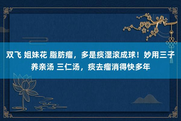 双飞 姐妹花 脂肪瘤，多是痰湿滚成球！妙用三子养亲汤 三仁汤，痰去瘤消得快多年