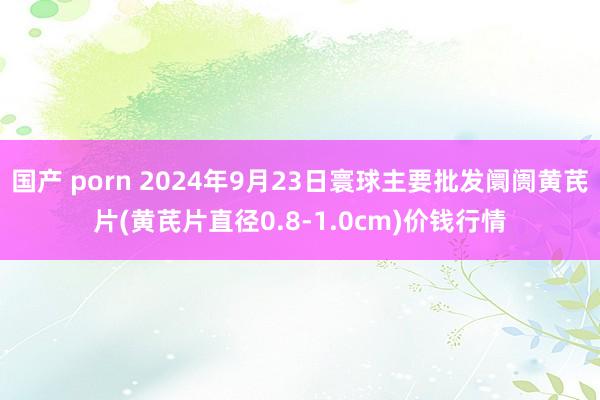 国产 porn 2024年9月23日寰球主要批发阛阓黄芪片(黄芪片直径0.8-1.0cm)价钱行情