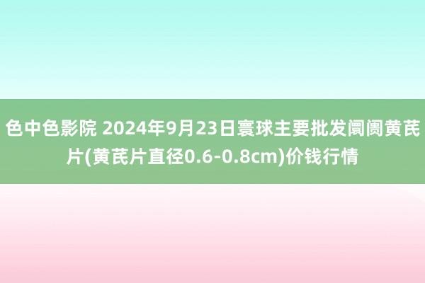 色中色影院 2024年9月23日寰球主要批发阛阓黄芪片(黄芪片直径0.6-0.8cm)价钱行情