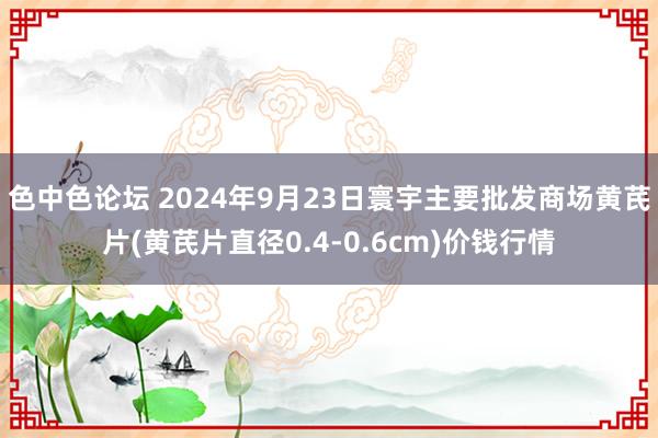 色中色论坛 2024年9月23日寰宇主要批发商场黄芪片(黄芪片直径0.4-0.6cm)价钱行情