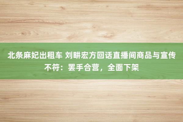 北条麻妃出租车 刘畊宏方回话直播间商品与宣传不符：罢手合营，全面下架