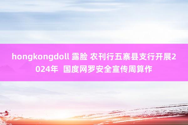 hongkongdoll 露脸 农刊行五寨县支行开展2024年  国度网罗安全宣传周算作