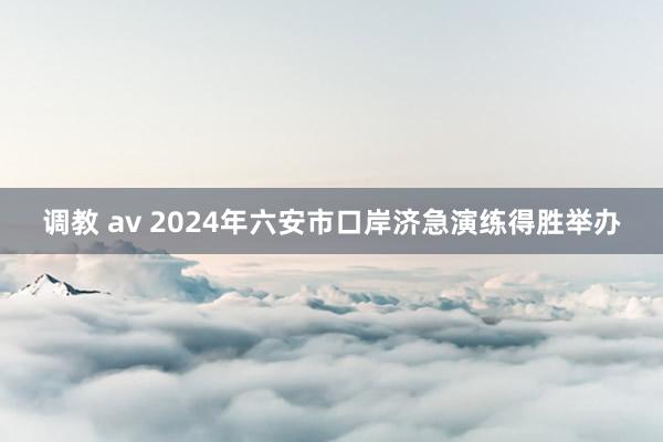 调教 av 2024年六安市口岸济急演练得胜举办