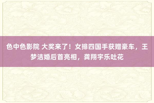 色中色影院 大奖来了！女排四国手获赠豪车，王梦洁婚后首亮相，龚翔宇乐吐花