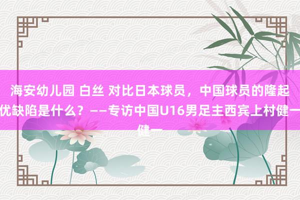 海安幼儿园 白丝 对比日本球员，中国球员的隆起优缺陷是什么？——专访中国U16男足主西宾上村健一