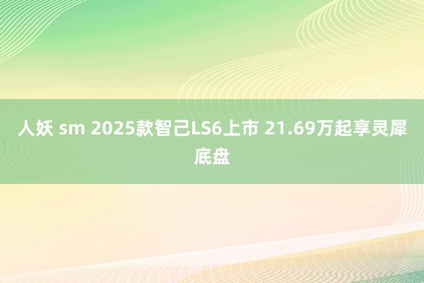 人妖 sm 2025款智己LS6上市 21.69万起享灵犀底盘