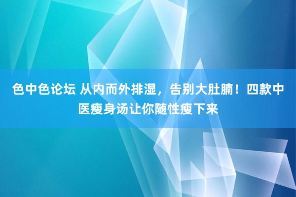 色中色论坛 从内而外排湿，告别大肚腩！四款中医瘦身汤让你随性瘦下来