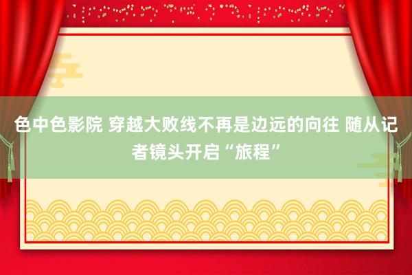 色中色影院 穿越大败线不再是边远的向往 随从记者镜头开启“旅程”