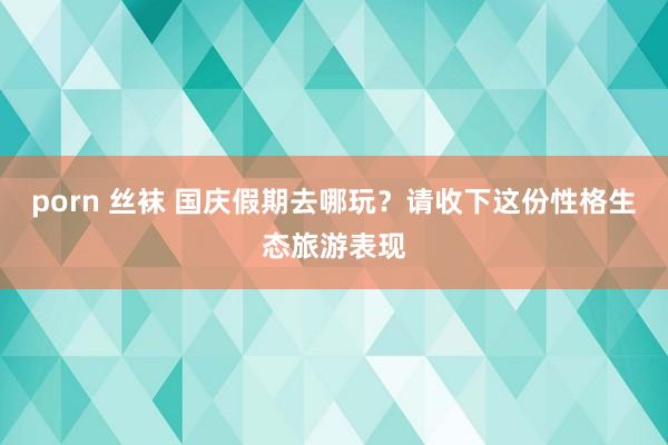 porn 丝袜 国庆假期去哪玩？请收下这份性格生态旅游表现