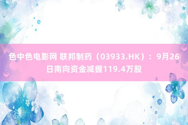 色中色电影网 联邦制药（03933.HK）：9月26日南向资金减握119.4万股