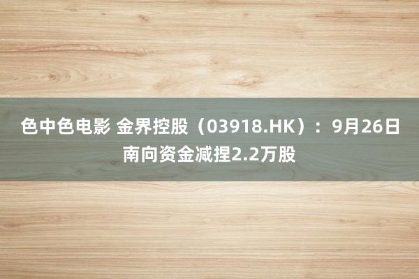 色中色电影 金界控股（03918.HK）：9月26日南向资金减捏2.2万股