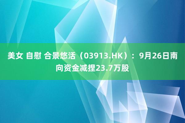 美女 自慰 合景悠活（03913.HK）：9月26日南向资金减捏23.7万股