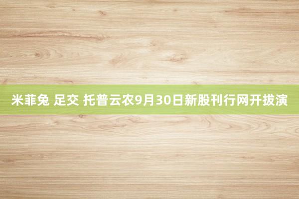 米菲兔 足交 托普云农9月30日新股刊行网开拔演